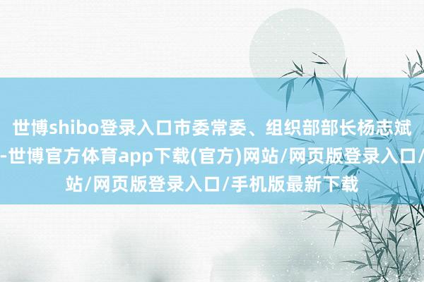 世博shibo登錄入口市委常委、組織部部長楊志斌出席會議并說話-世博官方體育app下載(官方)網站/網頁版登錄入口/手機版最新下載