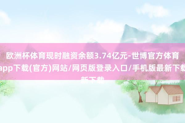 歐洲杯體育現(xiàn)時融資余額3.74億元-世博官方體育app下載(官方)網(wǎng)站/網(wǎng)頁版登錄入口/手機版最新下載