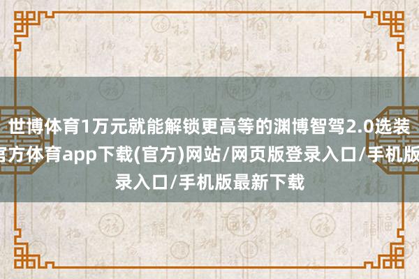 世博體育1萬元就能解鎖更高等的淵博智駕2.0選裝包-世博官方體育app下載(官方)網站/網頁版登錄入口/手機版最新下載