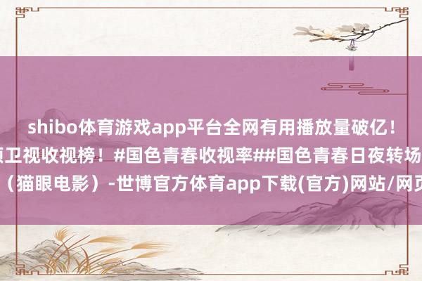 shibo體育游戲app平臺全網有用播放量破億！及時收視0.5548%登頂衛視收視榜！#國色青春收視率##國色青春日夜轉場#（貓眼電影）-世博官方體育app下載(官方)網站/網頁版登錄入口/手機版最新下載