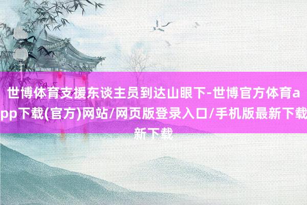 世博體育支援東談主員到達山眼下-世博官方體育app下載(官方)網(wǎng)站/網(wǎng)頁版登錄入口/手機版最新下載