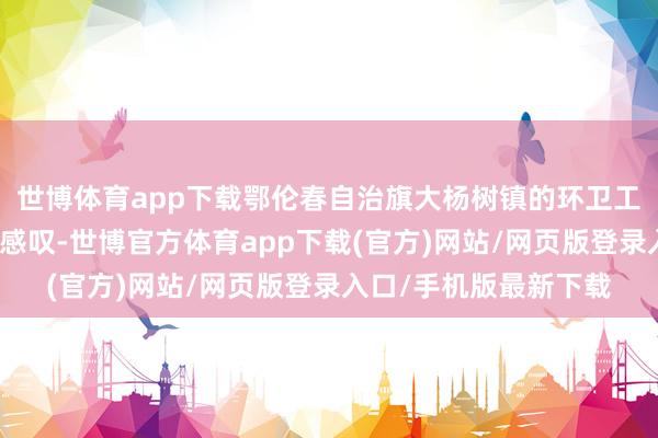 世博體育app下載鄂倫春自治旗大楊樹鎮的環衛工東談主孟英麗也深有感嘆-世博官方體育app下載(官方)網站/網頁版登錄入口/手機版最新下載