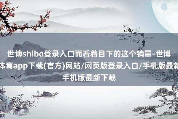 世博shibo登錄入口而看著目下的這個銷量-世博官方體育app下載(官方)網站/網頁版登錄入口/手機版最新下載