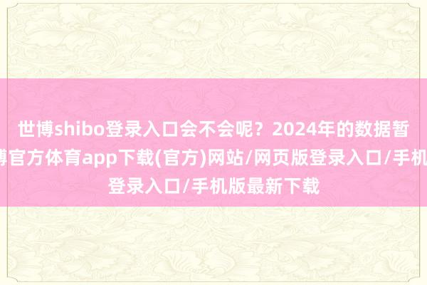 世博shibo登錄入口會不會呢？2024年的數據暫未出爐-世博官方體育app下載(官方)網站/網頁版登錄入口/手機版最新下載