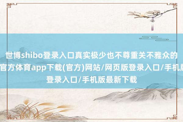 世博shibo登錄入口真實極少也不尊重關不雅眾的腦子-世博官方體育app下載(官方)網(wǎng)站/網(wǎng)頁版登錄入口/手機版最新下載