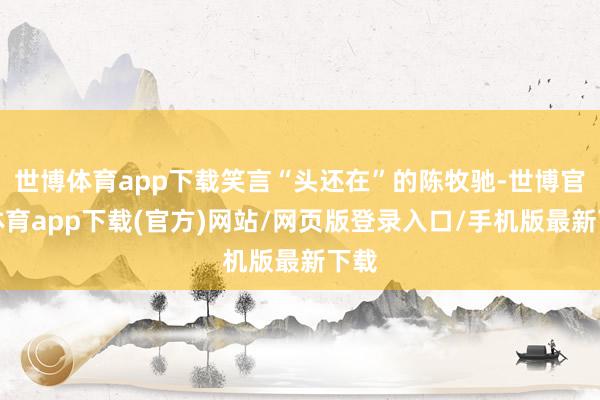 世博體育app下載笑言“頭還在”的陳牧馳-世博官方體育app下載(官方)網站/網頁版登錄入口/手機版最新下載