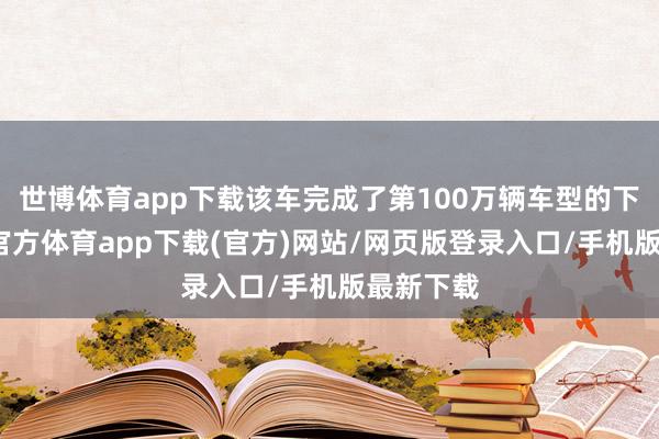 世博體育app下載該車完成了第100萬輛車型的下線-世博官方體育app下載(官方)網站/網頁版登錄入口/手機版最新下載