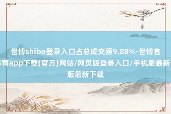 世博shibo登錄入口占總成交額9.88%-世博官方體育app下載(官方)網站/網頁版登錄入口/手機版最新下載