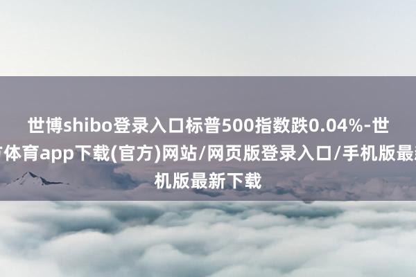 世博shibo登錄入口標普500指數跌0.04%-世博官方體育app下載(官方)網站/網頁版登錄入口/手機版最新下載