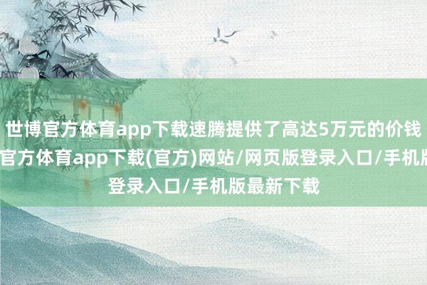 世博官方體育app下載速騰提供了高達5萬元的價錢優(yōu)惠-世博官方體育app下載(官方)網站/網頁版登錄入口/手機版最新下載