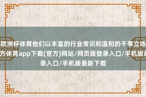 歐洲杯體育他們以豐富的行業常識和溫和的干事立場-世博官方體育app下載(官方)網站/網頁版登錄入口/手機版最新下載