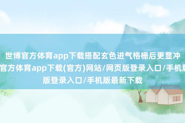 世博官方體育app下載搭配玄色進(jìn)氣格柵后更顯沖擊力-世博官方體育app下載(官方)網(wǎng)站/網(wǎng)頁版登錄入口/手機(jī)版最新下載