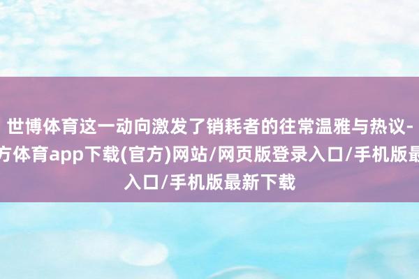 世博體育這一動向激發了銷耗者的往常溫雅與熱議-世博官方體育app下載(官方)網站/網頁版登錄入口/手機版最新下載