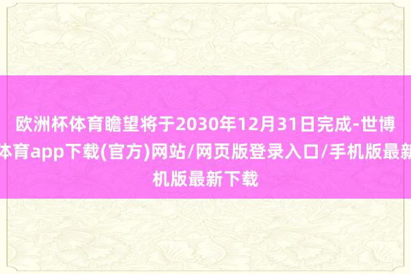 歐洲杯體育瞻望將于2030年12月31日完成-世博官方體育app下載(官方)網站/網頁版登錄入口/手機版最新下載