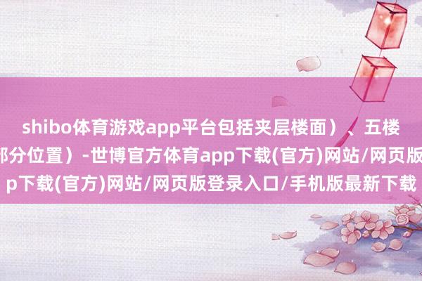 shibo體育游戲app平臺(tái)包括夾層樓面）、五樓（部分位置）及六樓（部分位置）-世博官方體育app下載(官方)網(wǎng)站/網(wǎng)頁版登錄入口/手機(jī)版最新下載