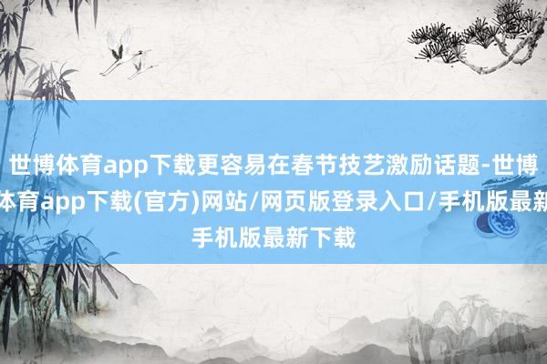 世博體育app下載更容易在春節技藝激勵話題-世博官方體育app下載(官方)網站/網頁版登錄入口/手機版最新下載