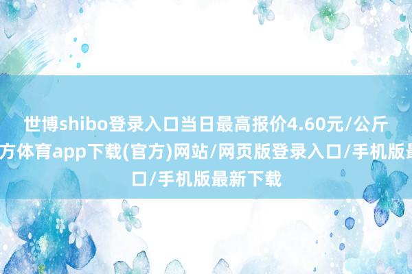 世博shibo登錄入口當(dāng)日最高報(bào)價(jià)4.60元/公斤-世博官方體育app下載(官方)網(wǎng)站/網(wǎng)頁版登錄入口/手機(jī)版最新下載