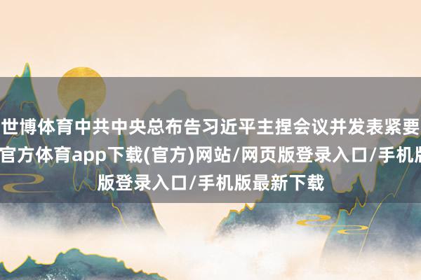 世博體育中共中央總布告習(xí)近平主捏會(huì)議并發(fā)表緊要語言-世博官方體育app下載(官方)網(wǎng)站/網(wǎng)頁版登錄入口/手機(jī)版最新下載