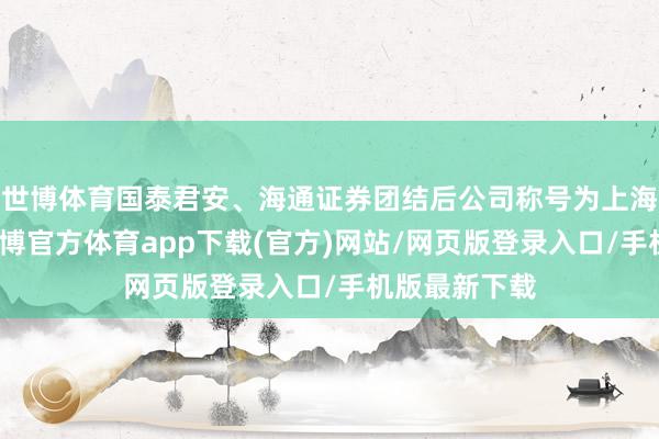 世博體育國泰君安、海通證券團結后公司稱號為上海海外證券-世博官方體育app下載(官方)網站/網頁版登錄入口/手機版最新下載