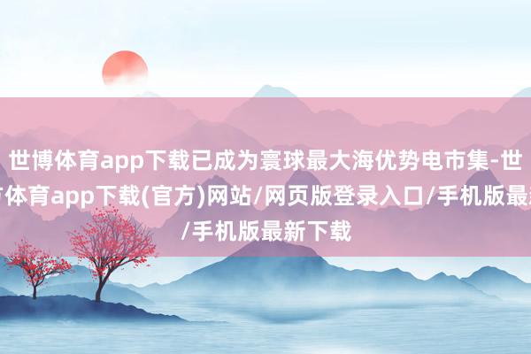 世博體育app下載已成為寰球最大海優勢電市集-世博官方體育app下載(官方)網站/網頁版登錄入口/手機版最新下載