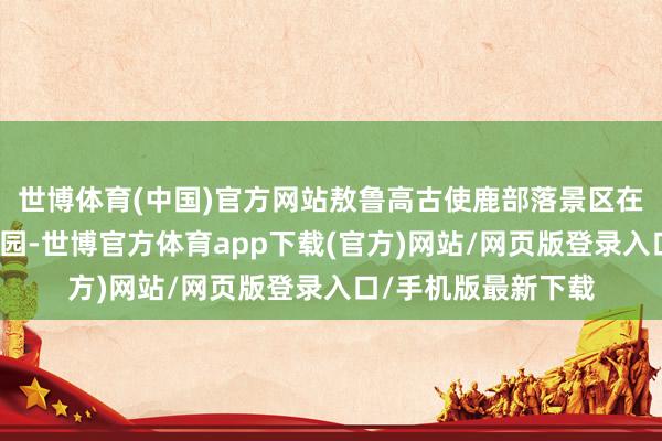 世博體育(中國)官方網站敖魯高古使鹿部落景區在根河源國度濕地公園-世博官方體育app下載(官方)網站/網頁版登錄入口/手機版最新下載