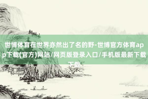 世博體育在世界亦然出了名的野-世博官方體育app下載(官方)網站/網頁版登錄入口/手機版最新下載
