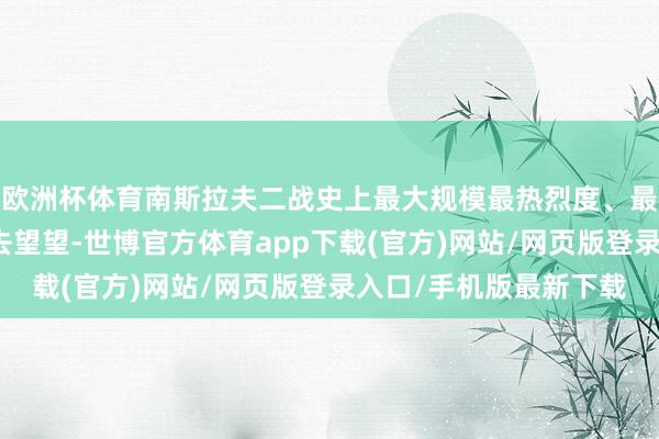 歐洲杯體育南斯拉夫二戰史上最大規模最熱烈度、最為雕悍慘烈的買賣！去望望-世博官方體育app下載(官方)網站/網頁版登錄入口/手機版最新下載