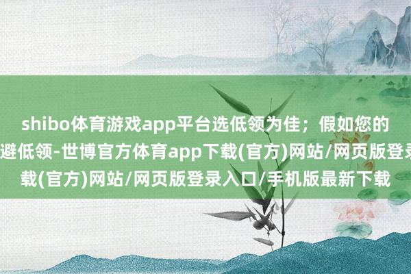 shibo體育游戲app平臺選低領為佳；假如您的脖頸相比粗壯？那就閃避低領-世博官方體育app下載(官方)網站/網頁版登錄入口/手機版最新下載