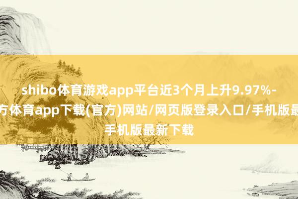 shibo體育游戲app平臺(tái)近3個(gè)月上升9.97%-世博官方體育app下載(官方)網(wǎng)站/網(wǎng)頁(yè)版登錄入口/手機(jī)版最新下載