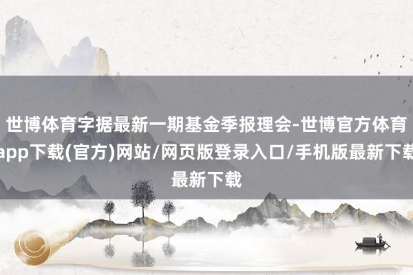 世博體育字據(jù)最新一期基金季報(bào)理會(huì)-世博官方體育app下載(官方)網(wǎng)站/網(wǎng)頁版登錄入口/手機(jī)版最新下載