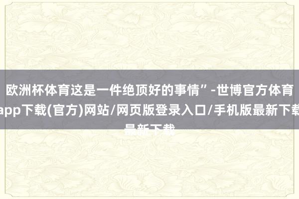 歐洲杯體育這是一件絕頂好的事情”-世博官方體育app下載(官方)網站/網頁版登錄入口/手機版最新下載