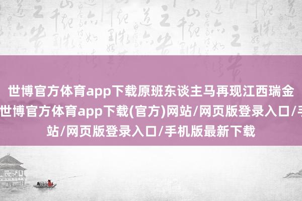 世博官方體育app下載原班東談主馬再現江西瑞金獲獎時的表演-世博官方體育app下載(官方)網站/網頁版登錄入口/手機版最新下載