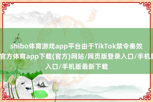 shibo體育游戲app平臺(tái)由于TikTok禁令奏效在即-世博官方體育app下載(官方)網(wǎng)站/網(wǎng)頁版登錄入口/手機(jī)版最新下載