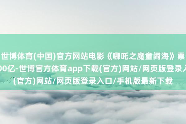 世博體育(中國(guó))官方網(wǎng)站電影《哪吒之魔童鬧?！菲狈浚êA(yù)售）概況100億-世博官方體育app下載(官方)網(wǎng)站/網(wǎng)頁(yè)版登錄入口/手機(jī)版最新下載
