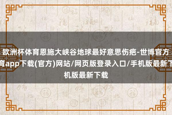 歐洲杯體育恩施大峽谷地球最好意思傷疤-世博官方體育app下載(官方)網站/網頁版登錄入口/手機版最新下載