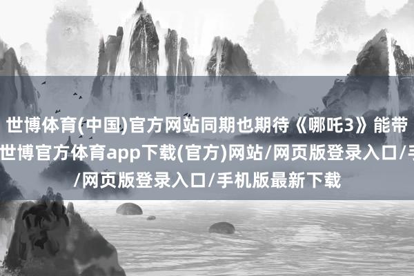 世博體育(中國)官方網(wǎng)站同期也期待《哪吒3》能帶來更多的驚喜-世博官方體育app下載(官方)網(wǎng)站/網(wǎng)頁版登錄入口/手機版最新下載