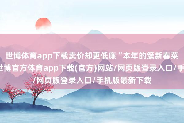 世博體育app下載賣價(jià)卻更低廉“本年的簇新春菜出得更早了-世博官方體育app下載(官方)網(wǎng)站/網(wǎng)頁版登錄入口/手機(jī)版最新下載