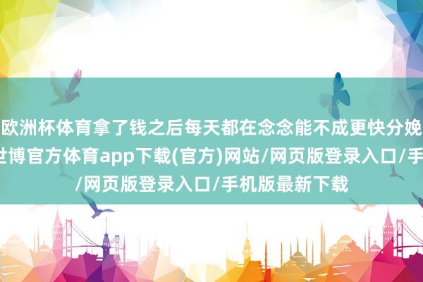 歐洲杯體育拿了錢之后每天都在念念能不成更快分娩物、拉產線-世博官方體育app下載(官方)網站/網頁版登錄入口/手機版最新下載
