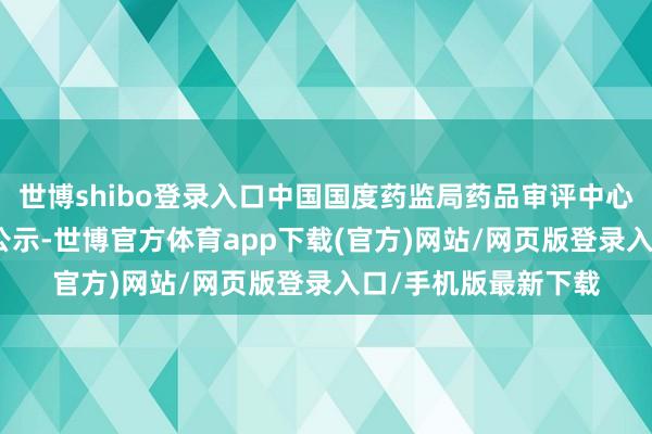 世博shibo登錄入口中國(guó)國(guó)度藥監(jiān)局藥品審評(píng)中心（CDE）官網(wǎng)最新公示-世博官方體育app下載(官方)網(wǎng)站/網(wǎng)頁版登錄入口/手機(jī)版最新下載