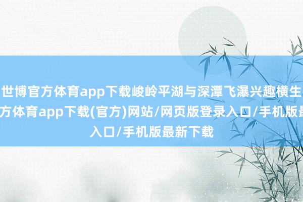 世博官方體育app下載峻嶺平湖與深潭飛瀑興趣橫生-世博官方體育app下載(官方)網(wǎng)站/網(wǎng)頁版登錄入口/手機(jī)版最新下載