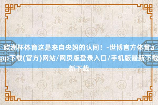 歐洲杯體育這是來自央媽的認同！-世博官方體育app下載(官方)網站/網頁版登錄入口/手機版最新下載