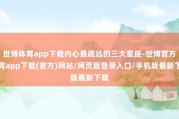 世博體育app下載內(nèi)心最疏遠(yuǎn)的三大星座-世博官方體育app下載(官方)網(wǎng)站/網(wǎng)頁版登錄入口/手機(jī)版最新下載