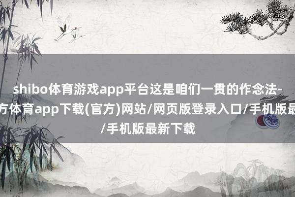 shibo體育游戲app平臺這是咱們一貫的作念法-世博官方體育app下載(官方)網站/網頁版登錄入口/手機版最新下載