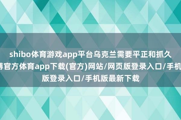 shibo體育游戲app平臺烏克蘭需要平正和抓久的和平-世博官方體育app下載(官方)網(wǎng)站/網(wǎng)頁版登錄入口/手機版最新下載