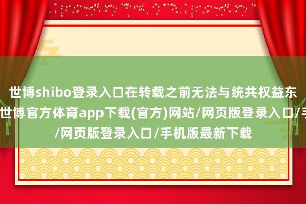 世博shibo登錄入口在轉載之前無法與統共權益東談主聯系授權-世博官方體育app下載(官方)網站/網頁版登錄入口/手機版最新下載