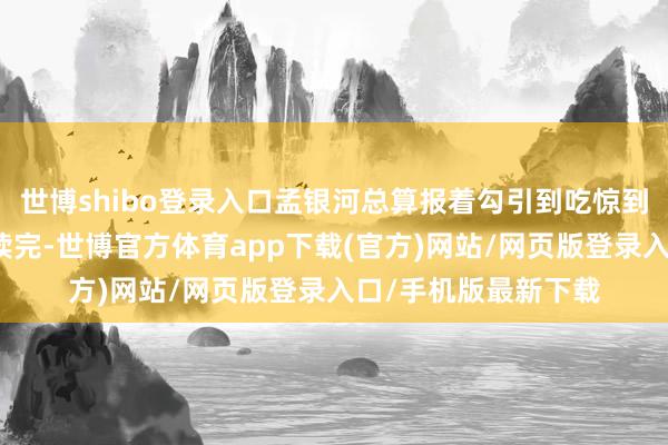 世博shibo登錄入口孟銀河總算報著勾引到吃驚到終末的爆汗中粗劣讀完-世博官方體育app下載(官方)網(wǎng)站/網(wǎng)頁版登錄入口/手機版最新下載