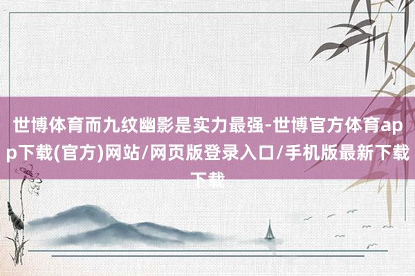 世博體育而九紋幽影是實(shí)力最強(qiáng)-世博官方體育app下載(官方)網(wǎng)站/網(wǎng)頁(yè)版登錄入口/手機(jī)版最新下載