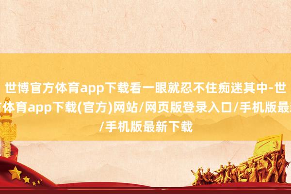 世博官方體育app下載看一眼就忍不住癡迷其中-世博官方體育app下載(官方)網站/網頁版登錄入口/手機版最新下載