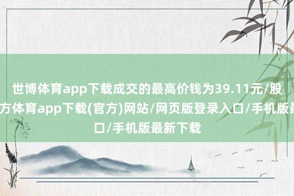 世博體育app下載成交的最高價錢為39.11元/股-世博官方體育app下載(官方)網站/網頁版登錄入口/手機版最新下載