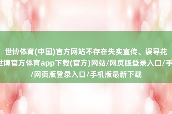 世博體育(中國)官方網站不存在失實宣傳、誤導花消者的行徑-世博官方體育app下載(官方)網站/網頁版登錄入口/手機版最新下載